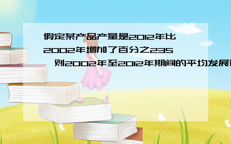 假定某产品产量是2012年比2002年增加了百分之235,则2002年至2012年期间的平均发展速度为?