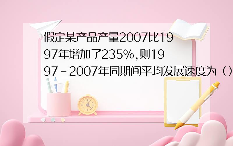 假定某产品产量2007比1997年增加了235%,则1997-2007年同期间平均发展速度为（）有人能帮忙解一下吗进快