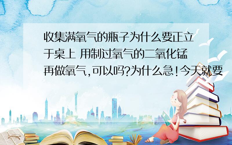 收集满氧气的瓶子为什么要正立于桌上 用制过氧气的二氧化锰再做氧气,可以吗?为什么急!今天就要