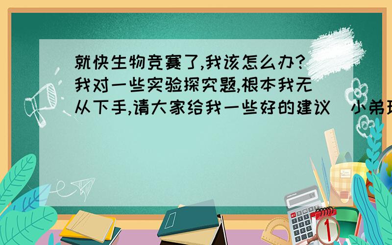 就快生物竞赛了,我该怎么办?我对一些实验探究题,根本我无从下手,请大家给我一些好的建议（小弟现在初二,是湖南的）