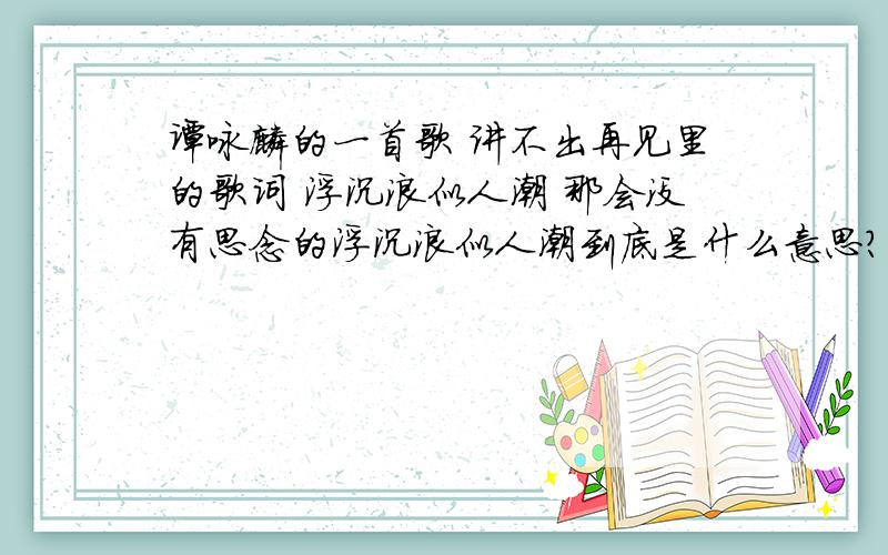 谭咏麟的一首歌 讲不出再见里的歌词 浮沉浪似人潮 那会没有思念的浮沉浪似人潮到底是什么意思?