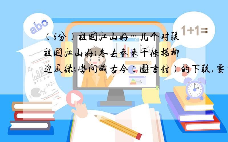 （5分）祖国江山好…几个对联祖国江山好；冬去春来千条杨柳迎风绿；学问藏古今（图书馆）的下联,要自己写的（作业）