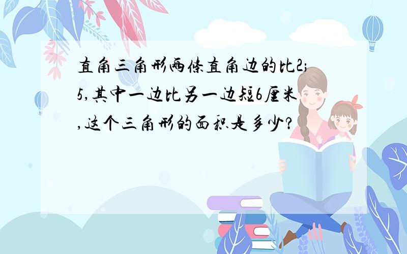 直角三角形两条直角边的比2;5,其中一边比另一边短6厘米,这个三角形的面积是多少?