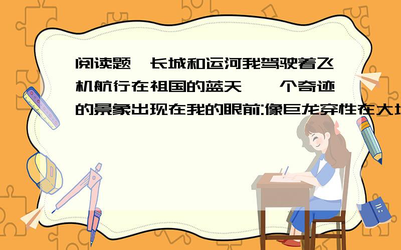 阅读题｛长城和运河我驾驶着飞机航行在祖国的蓝天,一个奇迹的景象出现在我的眼前:像巨龙穿性在大地,连绵起伏,曲折蜿蜒.东起上海关,西到嘉峪关,万里长城谱写了不朽的诗篇.是谁创造了