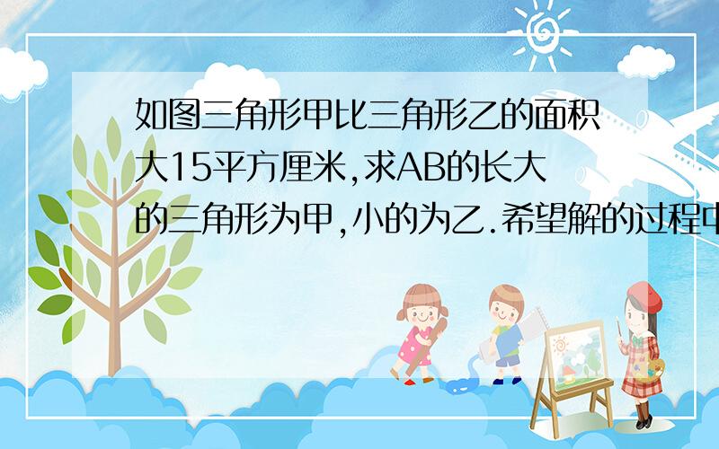 如图三角形甲比三角形乙的面积大15平方厘米,求AB的长大的三角形为甲,小的为乙.希望解的过程中可以详细点.