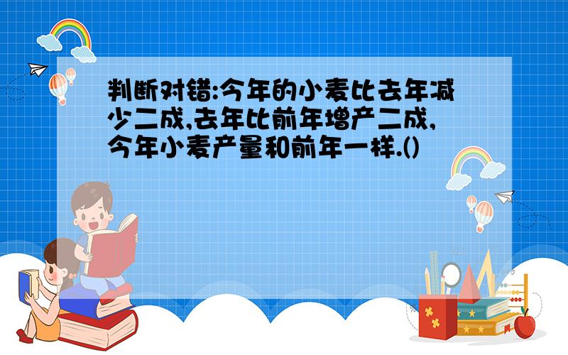 判断对错:今年的小麦比去年减少二成,去年比前年增产二成,今年小麦产量和前年一样.()