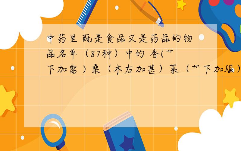 中药里 既是食品又是药品的物品名单（87种）中的 香(艹下加需 ) 桑（木右加甚）莱（艹下加服）