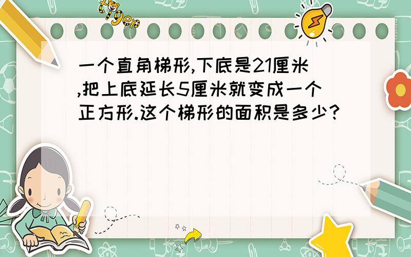 一个直角梯形,下底是21厘米,把上底延长5厘米就变成一个正方形.这个梯形的面积是多少?