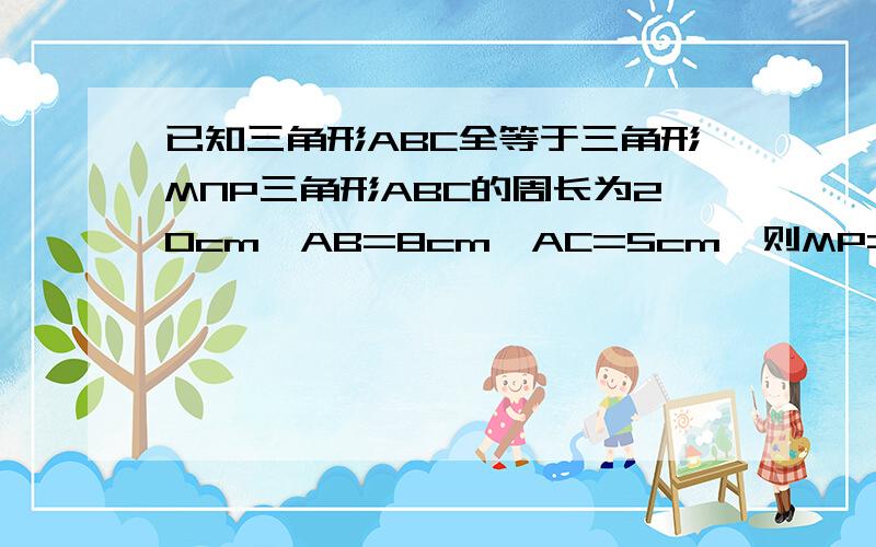 已知三角形ABC全等于三角形MNP三角形ABC的周长为20cm,AB=8cm,AC=5cm,则MP=5cm,NP=多少?