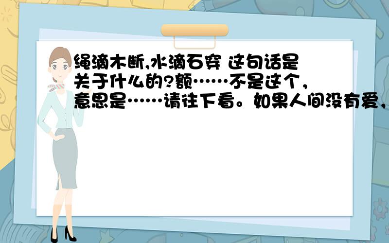 绳滴木断,水滴石穿 这句话是关于什么的?额……不是这个，意思是……请往下看。如果人间没有爱，太阳也会灭（关于爱）搞错了，应该是绳锯木断，