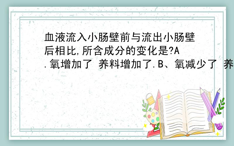 血液流入小肠壁前与流出小肠壁后相比,所含成分的变化是?A.氧增加了 养料增加了.B、氧减少了 养料增加了.C\氧增加了 养料减少了.D.氧减少了,养料减少了.