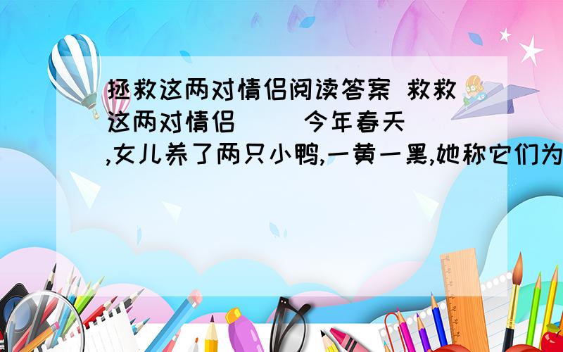 拯救这两对情侣阅读答案 救救这两对情侣     今年春天,女儿养了两只小鸭,一黄一黑,她称它们为小黄和小黑.小黄不几天就死了,小黑的身体也不健壮,在妈妈的建议下,她把它放养在陶然亭公园