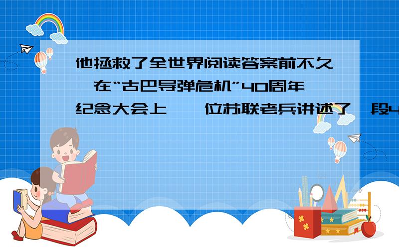 他拯救了全世界阅读答案前不久,在“古巴导弹危机”40周年纪念大会上,一位苏联老兵讲述了一段40年来一直不为外人所知的惊人内幕.1962年10月27日,苏联B-59号潜艇正在古巴海域潜航.突然,海面