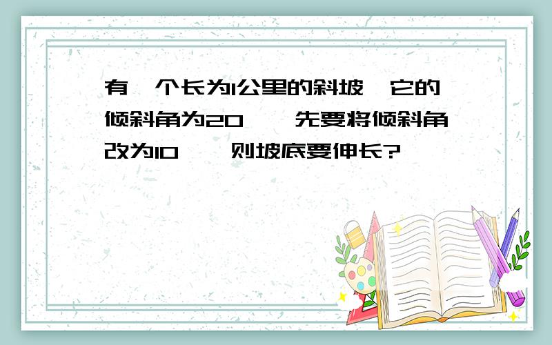 有一个长为1公里的斜坡,它的倾斜角为20°,先要将倾斜角改为10°,则坡底要伸长?