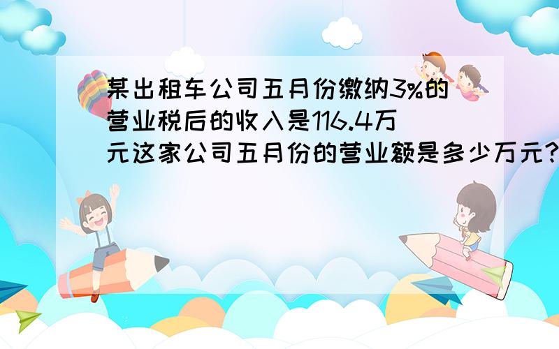 某出租车公司五月份缴纳3%的营业税后的收入是116.4万元这家公司五月份的营业额是多少万元?用方程