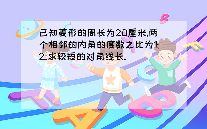 己知菱形的周长为20厘米,两个相邻的内角的度数之比为1:2.求较短的对角线长.