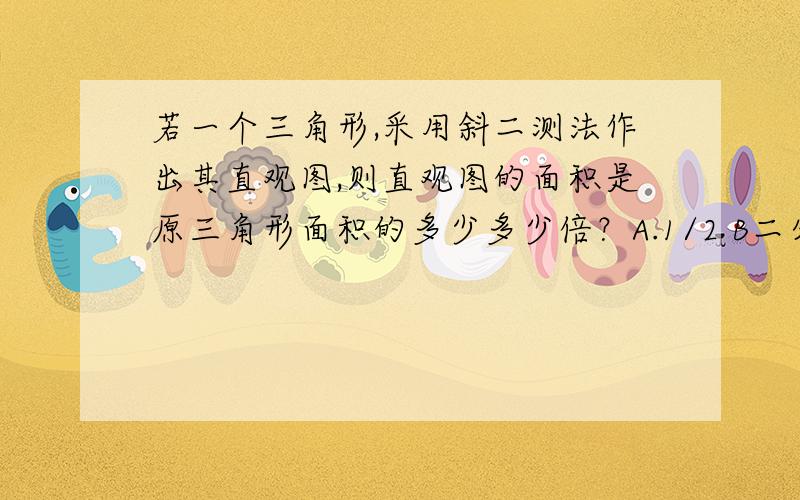 若一个三角形,采用斜二测法作出其直观图,则直观图的面积是原三角形面积的多少多少倍？A.1/2 B二分之根号二 C四分之根号二 D根号二