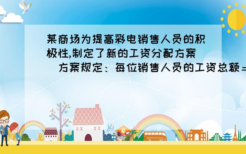 某商场为提高彩电销售人员的积极性,制定了新的工资分配方案．方案规定：每位销售人员的工资总额＝基本工资＋奖励工资．每位销售人员的月销售定额为10000元,在销售定额内,得基本工资20