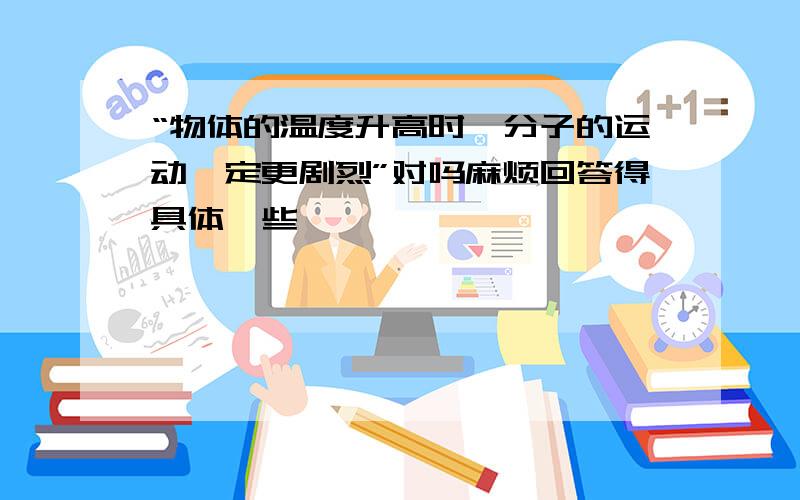 “物体的温度升高时,分子的运动一定更剧烈”对吗麻烦回答得具体一些,