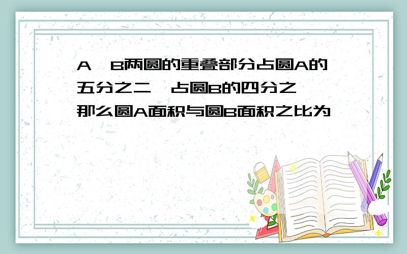 A,B两圆的重叠部分占圆A的五分之二,占圆B的四分之一,那么圆A面积与圆B面积之比为