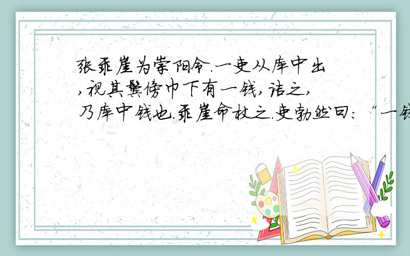 张乖崖为崇阳令.一吏从库中出,视其鬓傍巾下有一钱,诘之,乃库中钱也.乖崖命杖之.吏勃然曰：“一钱何足道,乃杖我耶?尔能杖我,不能斩我也!”乖崖援笔判云：“一日一钱,千日一千；绳锯木