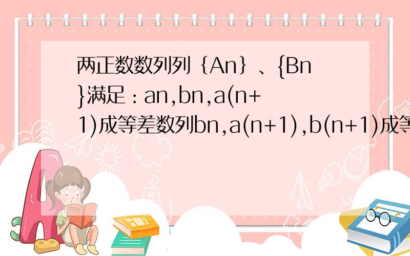 两正数数列列｛An｝、{Bn}满足：an,bn,a(n+1)成等差数列bn,a(n+1),b(n+1)成等比数列a1=1b1=2a2=3求数列｛An｝、{Bn}的通项公式thanks我只有这点分数了不好意思