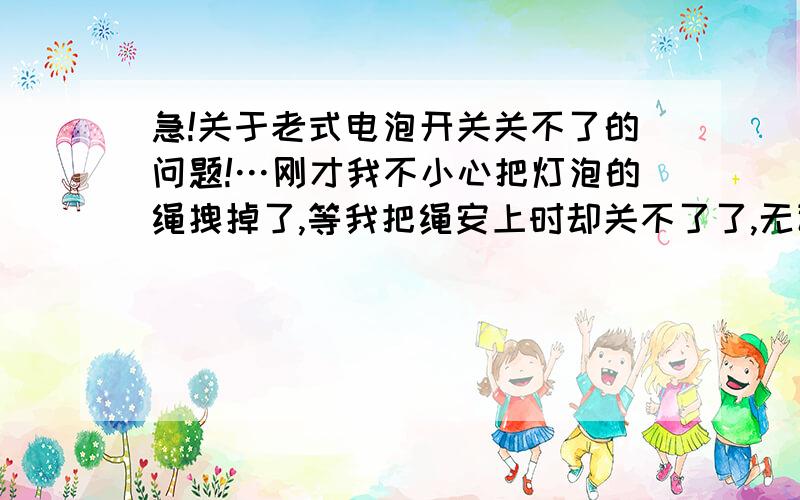 急!关于老式电泡开关关不了的问题!…刚才我不小心把灯泡的绳拽掉了,等我把绳安上时却关不了了,无论...急!关于老式电泡开关关不了的问题!…刚才我不小心把灯泡的绳拽掉了,等我把绳安上