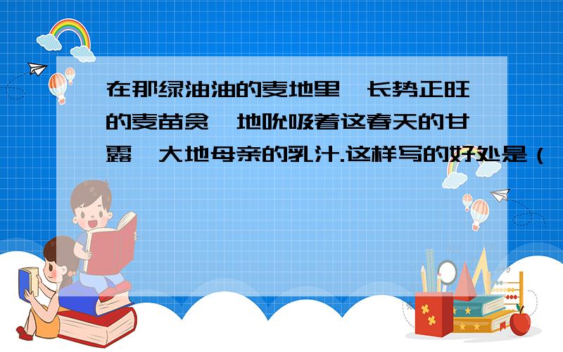 在那绿油油的麦地里,长势正旺的麦苗贪婪地吮吸着这春天的甘露,大地母亲的乳汁.这样写的好处是（ ）.请你仿照这个句子再写一个______________________________________________.