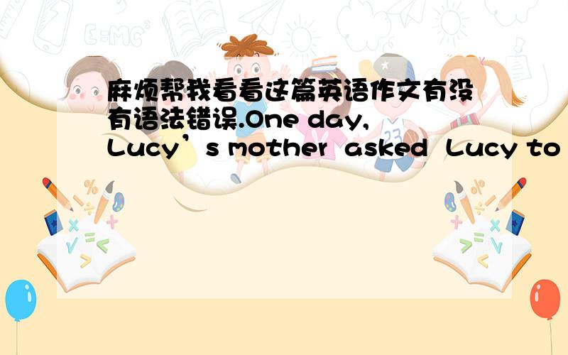 麻烦帮我看看这篇英语作文有没有语法错误.One day,Lucy’s mother  asked  Lucy to go shopping,and gave her a shopping list.Lucy bought all the things on the list,When it was time to pay for them.She found she had left her money at hom