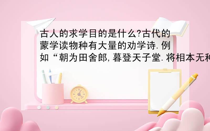 古人的求学目的是什么?古代的蒙学读物种有大量的劝学诗.例如“朝为田舍郎,暮登天子堂.将相本无种,男儿当自强.自小多才学,平生志气高.别人怀宝剑,我有笔如刀”.这首诗反映了古人什么样