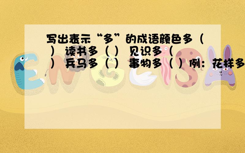 写出表示“多”的成语颜色多（ ） 读书多（ ） 见识多（ ） 兵马多（ ） 事物多（ ）例：花样多（五花八门）