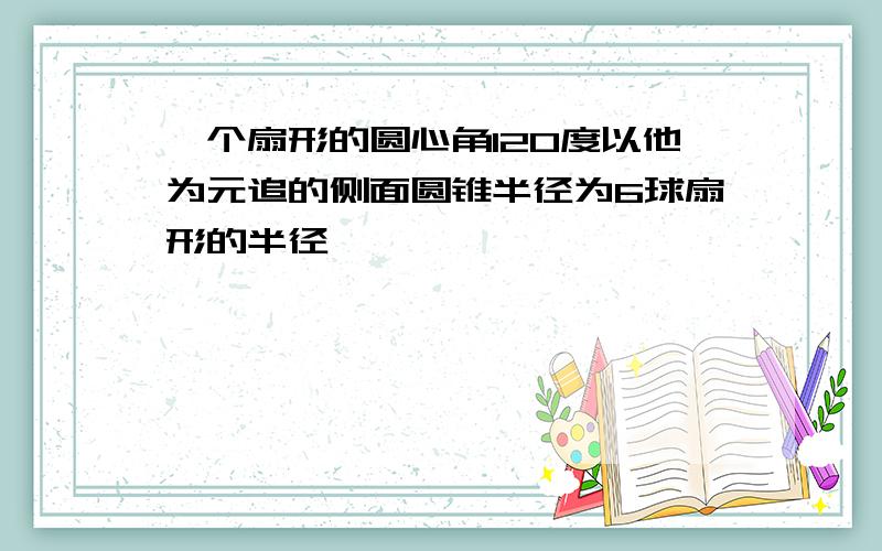 一个扇形的圆心角120度以他为元追的侧面圆锥半径为6球扇形的半径