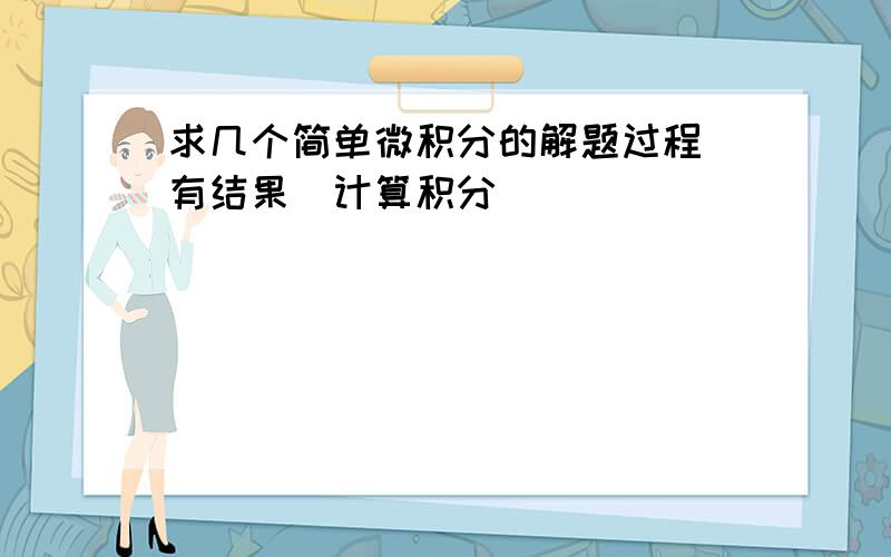 求几个简单微积分的解题过程(有结果）计算积分