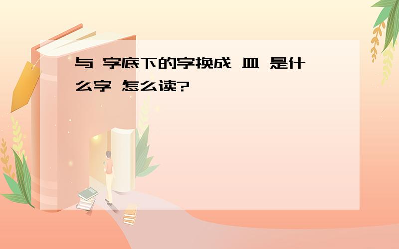 与 字底下的字换成 皿 是什么字 怎么读?