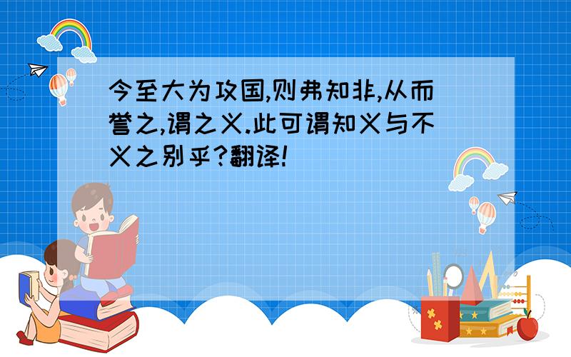 今至大为攻国,则弗知非,从而誉之,谓之义.此可谓知义与不义之别乎?翻译!