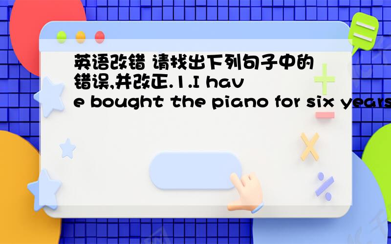 英语改错 请找出下列句子中的错误,并改正.1.I have bought the piano for six years.2.where have you gone ---- I’ve gone to shool .3.How many pages have you read by the end of last year 4.while I walked in the steet ,I saw my teacher .