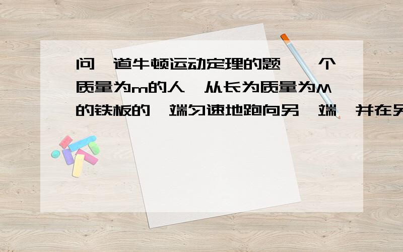 问一道牛顿运动定理的题,一个质量为m的人,从长为质量为M的铁板的一端匀速地跑向另一端,并在另一端骤然停止,铁板与水平面间的摩擦因数为μ,人与铁板间摩擦因数为μ’,μ’＞＞μ.这样,人