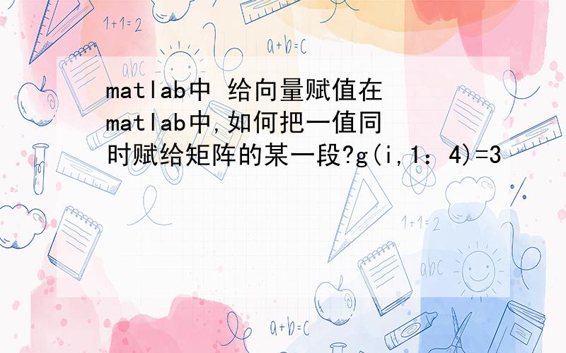 matlab中 给向量赋值在matlab中,如何把一值同时赋给矩阵的某一段?g(i,1：4)=3