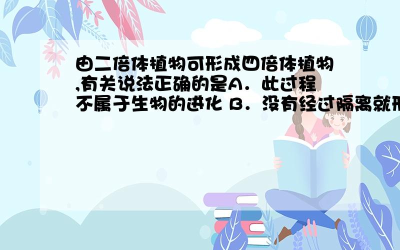 由二倍体植物可形成四倍体植物,有关说法正确的是A．此过程不属于生物的进化 B．没有经过隔离就形成新物种 C．经过了长期的环境隔离,进而形成生殖隔离 D．不需要经过地理隔离,往往只需