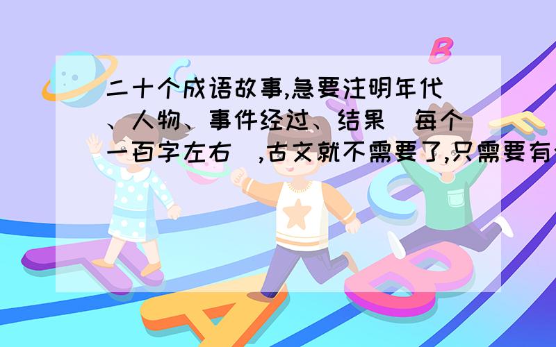 二十个成语故事,急要注明年代、人物、事件经过、结果（每个一百字左右）,古文就不需要了,只需要有今译即可,尽快,