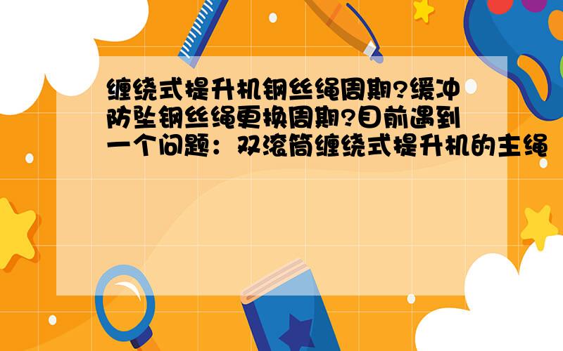 缠绕式提升机钢丝绳周期?缓冲防坠钢丝绳更换周期?目前遇到一个问题：双滚筒缠绕式提升机的主绳（提升系统无尾绳,提升人员）更换周期是多长,是根据钢丝绳的磨损定的吗?还有缓冲防坠