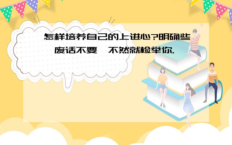 怎样培养自己的上进心?明确些,废话不要,不然就检举你.