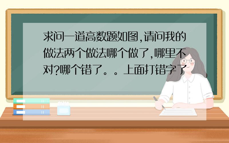 求问一道高数题如图,请问我的做法两个做法哪个做了,哪里不对?哪个错了。。上面打错字了