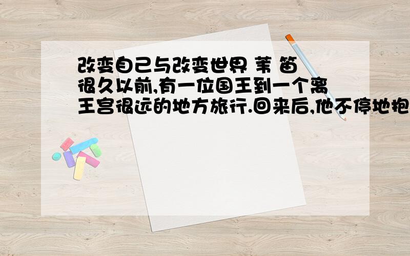 改变自己与改变世界 苇 笛 很久以前,有一位国王到一个离王宫很远的地方旅行.回来后,他不停地抱怨脚非常痛,因为他所走的碎石路异常粗糙硌脚.为此,愤怒的国王下诏,命令百姓用皮革铺好每