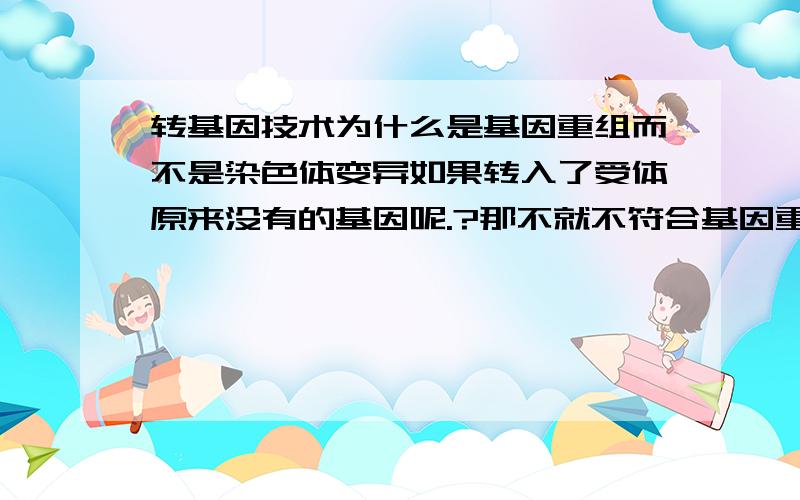 转基因技术为什么是基因重组而不是染色体变异如果转入了受体原来没有的基因呢.?那不就不符合基因重组要求了?