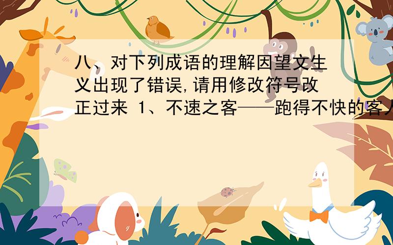 八、对下列成语的理解因望文生义出现了错误,请用修改符号改正过来 1、不速之客——跑得不快的客人.2、后生可畏——后生下来的可怕.3、身体力行——身体有力就行.