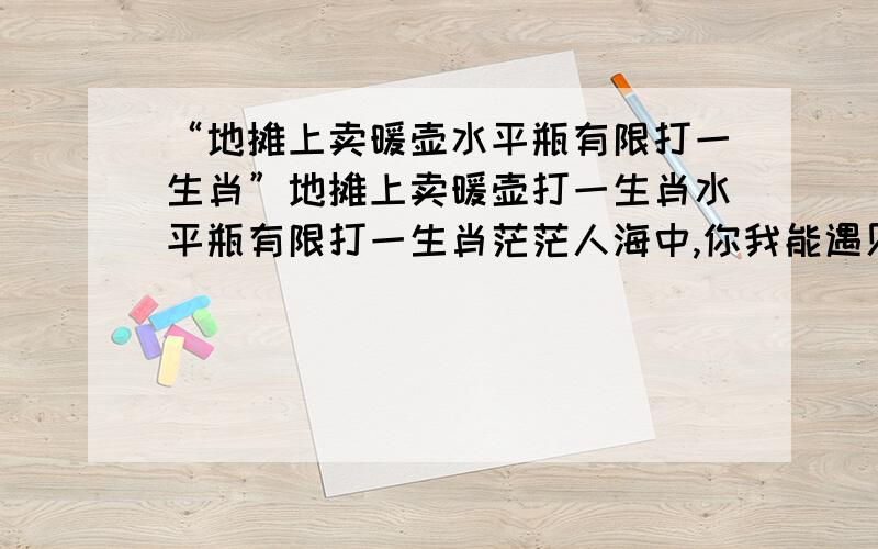 “地摊上卖暖壶水平瓶有限打一生肖”地摊上卖暖壶打一生肖水平瓶有限打一生肖茫茫人海中,你我能遇见是缘分.遇见了我一定发财.打倒庄家!相信自己相信我!目标：在最短的时间内为支持