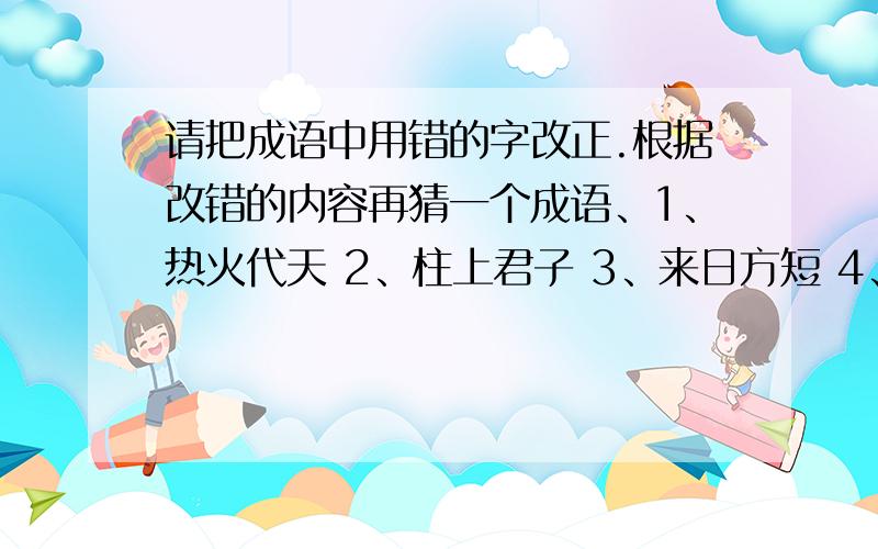 请把成语中用错的字改正.根据改错的内容再猜一个成语、1、热火代天 2、柱上君子 3、来日方短 4、铺李浪费 5、 伪相大白6、生龙死虎 7、走马观木 8、铁水心肠 （还得猜成语呢） 都答出给