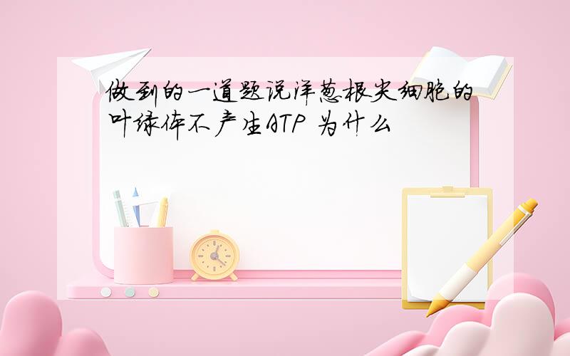 做到的一道题说洋葱根尖细胞的叶绿体不产生ATP 为什么