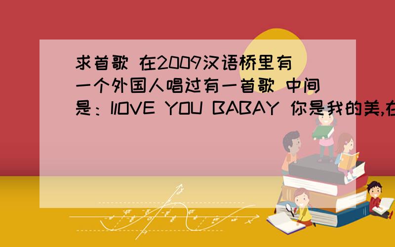 求首歌 在2009汉语桥里有一个外国人唱过有一首歌 中间是：IlOVE YOU BABAY 你是我的美,在2009汉语桥里有一个外国人唱过 ,他是个黑人,恳求